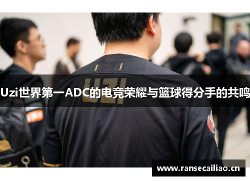 Uzi世界第一ADC的电竞荣耀与篮球得分手的共鸣