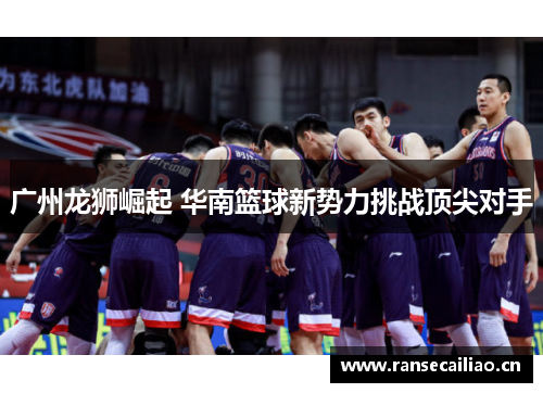 广州龙狮崛起 华南篮球新势力挑战顶尖对手 广州龙狮崛起 华南篮球新势力挑战顶尖对手