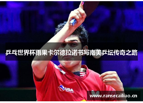 乒乓世界杯雨果卡尔德拉诺书写南美乒坛传奇之路